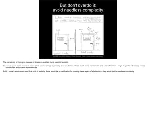 But don't overdo it: 
avoid needless complexity
The complexity of having 44 classes in Shashin is justified by its need for flexibility
You can support a new viewer or a new photo service simply by creating a new subclass. This is much more maintainable and extensible than a single huge file with deeply nested
conditionals and unclear dependencies
But if I knew I would never need that kind of flexibility, there would be no justification for creating these layers of abstraction – they would just be needless complexity
 