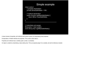 Simple example
class Lamp {
// property declaration
private $maxSafeWatts = 100;
// method declaration
public function getMaxSafeWatts() {
return $this->maxSafeWatts;
}
}
---------------------------------------------------------------
// instantiate and assign
$myLamp = new Lamp();
echo $myLamp->getMaxSafeWatts();
A class consists of properties, and methods which perform actions, by manipulating those properties
Encapsulation of related methods and properties. This is what a class really is.
Properties and methods have a visibility (public, private, or protected)
An object is created by instantiating a class (calling new). Then you typically assign it to a variable, and call its methods as needed
 