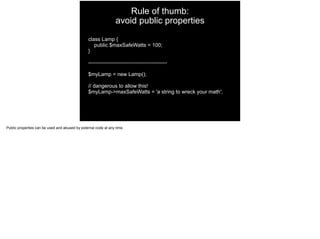 Rule of thumb: 
avoid public properties
class Lamp {
public $maxSafeWatts = 100;
}
---------------------------------------------
$myLamp = new Lamp();
// dangerous to allow this!
$myLamp->maxSafeWatts = 'a string to wreck your math';
Public properties can be used and abused by external code at any time.
 