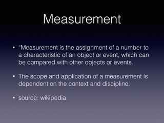 Measurement
• “Measurement is the assignment of a number to
a characteristic of an object or event, which can
be compared with other objects or events.
• The scope and application of a measurement is
dependent on the context and discipline.
• source: wikipedia
 