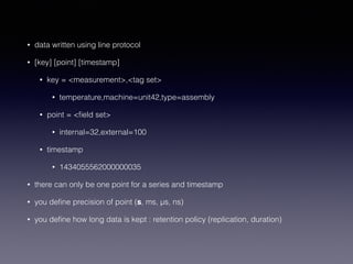 • data written using line protocol
• [key] [point] [timestamp]
• key = <measurement>,<tag set>
• temperature,machine=unit42,type=assembly
• point = <ﬁeld set>
• internal=32,external=100
• timestamp
• 1434055562000000035
• there can only be one point for a series and timestamp
• you deﬁne precision of point (s, ms, μs, ns)
• you deﬁne how long data is kept : retention policy (replication, duration)
 