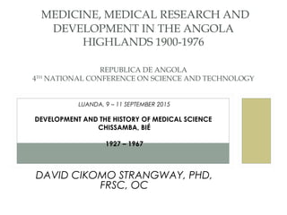 LUANDA, 9 – 11 SEPTEMBER 2015
DEVELOPMENT AND THE HISTORY OF MEDICAL SCIENCE
CHISSAMBA, BIÉ
1927 – 1967
DAVID CIKOMO STRANGWAY, PHD,
FRSC, OC
 MEDICINE, MEDICAL RESEARCH AND
DEVELOPMENT IN THE ANGOLA
HIGHLANDS 1900-1976
REPUBLICA DE ANGOLA
4TH
NATIONAL CONFERENCE ON SCIENCE AND TECHNOLOGY
 