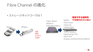 Fibre Channel の進化
• ストレージネットワークは？
1Gbps 16Gbps
16倍
(来年
ようやく
128倍)
Fabric Watch
Webtool
Extended Fabrics
MAPS
Flow Vision
ClearLink
Virtual Fabric
QoS
Traffic Isolation
PeerZoning/TDZ
REST API
Analytic and Monitoring Platform
豊富すぎる機能性
でも知られていない
11
 