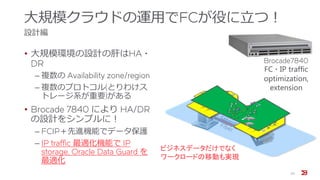 大規模クラウドの運用でFCが役に立つ！
設計編
• 大規模環境の設計の肝はHA・
DR
‒ 複数の Availability zone/region
‒ 複数のプロトコル(とりわけス
トレージ系が重要)がある
• Brocade 7840 により HA/DR
の設計をシンプルに！
‒ FCIP＋先進機能でデータ保護
‒ IP traffic 最適化機能で IP
storage, Oracle Data Guard を
最適化
20
ビジネスデータだけでなく
ワークロードの移動も実現
Brocade7840
FC・IP traffic
optimization,
extension
 