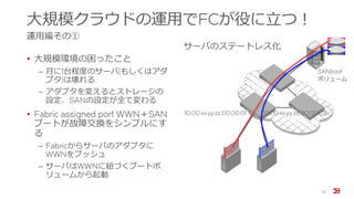 大規模クラウドの運用でFCが役に立つ！
運用編その①
• 大規模環境の困ったこと
‒ 月に1台程度のサーバ(もしくはアダ
プタ)は壊れる
‒ アダプタを変えるとストレージの
設定、SANの設定が全て変わる
• Fabric assigned port WWN＋SAN
ブートが故障交換をシンプルにす
る
‒ Fabricからサーバのアダプタに
WWNをプッシュ
‒ サーバはWWNに紐づくブートボ
リュームから起動
22
10:00:xx:yy:zz:00:00:01 10:00:xx:yy:zz:00:00:02
サーバのステートレス化
SANboot
ボリューム
 