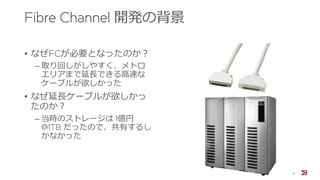 Fibre Channel 開発の背景
• なぜFCが必要となったのか？
‒ 取り回しがしやすく、メトロ
エリアまで延長できる高速な
ケーブルが欲しかった
• なぜ延長ケーブルが欲しかっ
たのか？
‒ 当時のストレージは 1億円
@1TB だったので、共有するし
かなかった
8
 