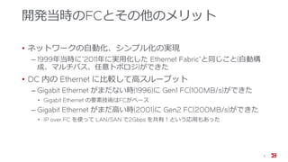 開発当時のFCとその他のメリット
• ネットワークの自動化、シンプル化の実現
‒ 1999年当時に”2011年に実用化した Ethernet Fabric”と同じこと(自動構
成、マルチパス、任意トポロジ)ができた
• DC 内の Ethernet に比較して高スループット
‒ Gigabit Ethernet がまだない時(1996)に Gen1 FC(100MB/s)ができた
• Gigabit Ethernet の要素技術はFCがベース
‒ Gigabit Ethernet がまだ高い時(2001)に Gen2 FC(200MB/s)ができた
• IP over FC を使って LAN/SAN で2Gbps を共有！という応用もあった
9
 