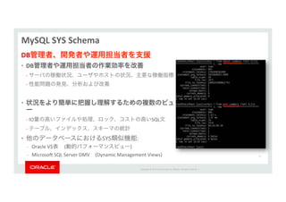 Copyright*©*201 *Oracle*and/or*its*aﬃliates.*All*rights*reserved.**|*
MySQL&SYS&Schema&
DB管理者、開発者や運用担当者を支援&
•  DB管理者や運用担当者の作業効率を改善&
*_*サーバの稼働状況、ユーザやホストの状況、主要な稼働指標***
*_*性能問題の発見、分析および改善*
*
•  状況をより簡単に把握し理解するための複数のビュ
ー&
*_*IO量の高いファイルや処理、ロック、コストの高いSQL文***
*_*テーブル、インデックス、スキーマの統計***
•  他のデータベースにおけるSYS類似機能:*
_  Oracle*V$表*****(動的パフォーマンスビュー)*
_  MicrosoÉ*SQL*Server*DMV (Dynamic*Management*Views)* 53*
 
