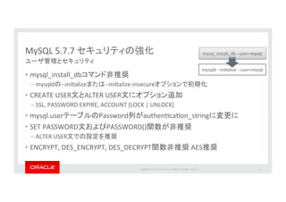 Copyright*©*201 *Oracle*and/or*its*aﬃliates.*All*rights*reserved.**|*
MySQL*5.7.7*
•  mysql_install_db *
– mysqld __iniIalize __iniIalize_insecure *
•  CREATE*USER ALTER*USER *
– SSL,*PASSWORD*EXPIRE,*ACCOUNT*[LOCK*|*UNLOCK]*
•  mysql.user Password authenIcaIon_string *
•  SET*PASSWORD PASSWORD() *
– ALTER*USER *
•  ENCRYPT,*DES_ENCRYPT,*DES_DECRYPT *AES
56
mysqld*__iniIalize*__user=mysql
mysql_install_db*__user=mysql
 