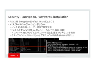 Copyright*©*201 *Oracle*and/or*its*aﬃliates.*All*rights*reserved.**|*
Security&P&EncrypJon,&Passwords,&InstallaJon&
•  AES*256*EncrypIon*(Default*in*MySQL*5.7*)*
•  *
–  *
•  *
–  / *
–  ,* (test),* *
57*
[&Global&ConﬁguraJon&]&
SET*GLOBAL*default_password_lifeIme*=*180;*
[&Individual&user&accounts&]&
ALTER*USER*joro@sv1*PASSWORD*EXPIRE*INTERVAL*90*DAY;*
ALTER*USER*joro@sv1PASSWORD*EXPIRE*DEFAULT;*
ALTER*USER*joro@sv1PASSWORD*EXPIRE*NEVER;*
 