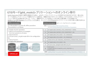 Copyright*©*201 *Oracle*and/or*its*aﬃliates.*All*rights*reserved.**|*
60
GTID (gId_mode)
Enabling&Global&TransacJon&IdenJﬁers&Without&DownJme&in&MySQL&5.7.6&
1.*Disable*all*write*operaIons.*
2.*Wait*for*all*transacIons*to*propagate**
****from*the*master(s)*to*all*slaves.*
3.*Stop*all*servers.*
4.*On*each*server,*set*gId_mode=ON*in*the*conﬁguraIon*
ﬁle.*
5.*Start*all*servers.*
6.*Enable*write*operaIons.*
It*is*sIll*possible*to*use*the*old,*oﬄine*procedure.**
The*procedure*is*as*follows:
Oﬄine*procedure* Online*procedure*
詳細:*17.1.5.2*Enabling*GTID*TransacIons*Online*
* 17.1.5.4*Verifying*ReplicaIon*of*Anonymous*TransacIons*
1* SET*@@GLOBAL.ENFORCE_GTID_CONSISTENCY*=*WARN;
2 SET*@@GLOBAL.ENFORCE_GTID_CONSISTENCY*=*ON;
3 SET*@@GLOBAL.GTID_MODE*=*OFF_PERMISSIVE;
4 SET*@@GLOBAL.GTID_MODE*=*ON_PERMISSIVE;
5 SHOW*STATUS*LIKE*'ONGOING_ANONYMOUS_TRANSACTION_COUNT';
6 SET*@@GLOBAL.GTID_MODE*=*ON;
7 On*each*server,*add*gId_mode=ON*to*my.cnf.*
8
STOP*SLAVE*;*
CHANGE*MASTER*TO*MASTER_AUTO_POSITION*=*1;*
START*SLAVE;
各サーバーで以下のコマンドを実行
MySQL*ReplicaIonの設定や運用を簡素化する為に、GTIDモードのレプリケーションを利用する方法がありますが、既にGTID
モード以前のレプリケーションで運用されている場合は、稼働中の全てのサーバーを停止してからGTIDモードのレプリケー
ションへ移行する必要がありました。しかし、稼働中のサービスを停止して切り替える事は難しいのが現実です。*
MySQL*5.7.6*以降のMySQLにアップグレードする事で、オンラインのままMySQLのレプリケーションを切り替える事が出来るよ
うになりました。*
5.6.x*
Standard*
ReplicaIon
5.7.6 *
Standard*
ReplicaIon
5.7.6 *
GTID*Mode*
ReplicaIon
① ②
 