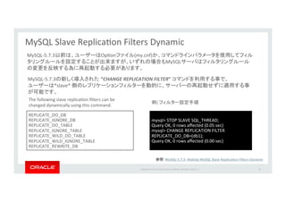 Copyright*©*201 *Oracle*and/or*its*aﬃliates.*All*rights*reserved.**|* 62
MySQL*Slave*ReplicaIon*Filters*Dynamic*
REPLICATE_DO_DB**
REPLICATE_IGNORE_DB**
REPLICATE_DO_TABLE**
REPLICATE_IGNORE_TABLE*
REPLICATE_WILD_DO_TABLE*
REPLICATE_WILD_IGNORE_TABLE*
REPLICATE_REWRITE_DB*
MySQL_5.7.3 “CHANGE'REPLICATION'FILTER”& *
*slave**
MySQL_5.7.3 OpIon (my.cnf)
MySQL
The*following*slave*replicaIon*ﬁlters*can*be*
changed*dynamically*using*this*command.
mysql>*STOP*SLAVE*SQL_THREAD;*
Query*OK,*0*rows*aﬀected*(0.05*sec)*
mysql>*CHANGE*REPLICATION*FILTER*
REPLICATE_DO_DB=(db1);*
Query*OK,*0*rows*aﬀected*(0.00*sec)
)*
MySQLP5.7.3P&Making&MySQL&Slave&ReplicaJon&Filters&Dynamic&
 
