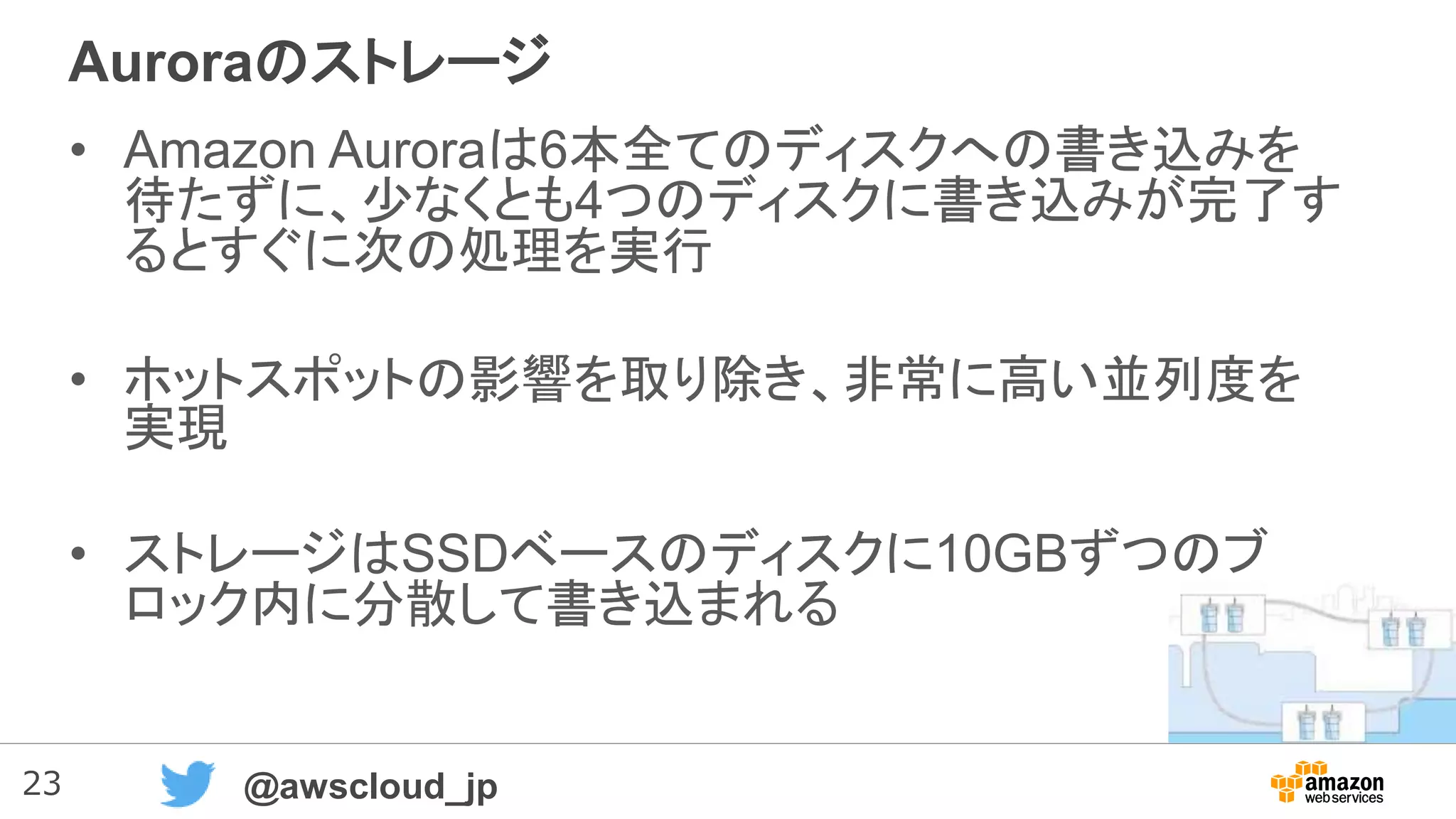 23 @awscloud_jp
Auroraのストレージ
• Amazon Auroraは6本全てのディスクへの書き込みを
待たずに、少なくとも4つのディスクに書き込みが完了す
るとすぐに次の処理を実行
• ホットスポットの影響を取り除き、非常に高い並列度を
実現
• ストレージはSSDベースのディスクに10GBずつのブ
ロック内に分散して書き込まれる
 