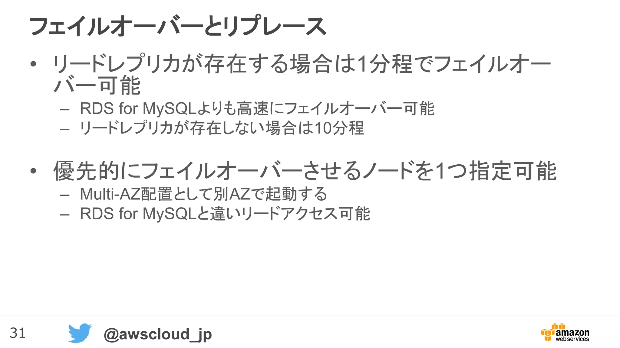 31 @awscloud_jp
フェイルオーバーとリプレース
• リードレプリカが存在する場合は1分程でフェイルオー
バー可能
– RDS for MySQLよりも高速にフェイルオーバー可能
– リードレプリカが存在しない場合は10分程
• 優先的にフェイルオーバーさせるノードを1つ指定可能
– Multi-AZ配置として別AZで起動する
– RDS for MySQLと違いリードアクセス可能
 