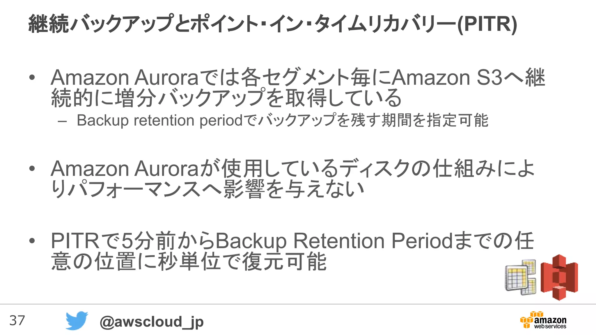 37 @awscloud_jp
継続バックアップとポイント・イン・タイムリカバリー(PITR)
• Amazon Auroraでは各セグメント毎にAmazon S3へ継
続的に増分バックアップを取得している
– Backup retention periodでバックアップを残す期間を指定可能
• Amazon Auroraが使用しているディスクの仕組みによ
りパフォーマンスへ影響を与えない
• PITRで5分前からBackup Retention Periodまでの任
意の位置に秒単位で復元可能
 