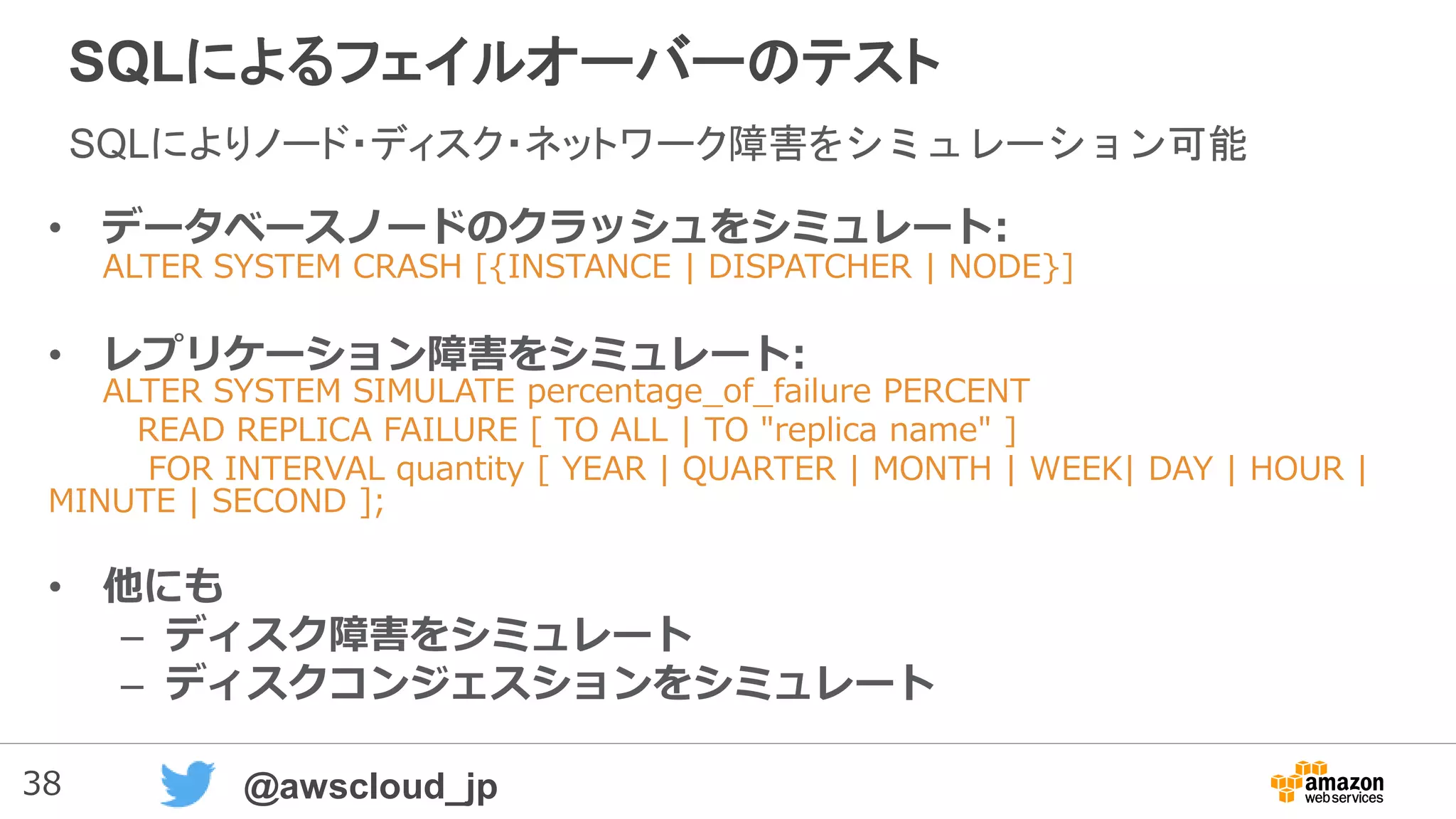38 @awscloud_jp
SQLによるフェイルオーバーのテスト
SQLによりノード・ディスク・ネットワーク障害をシミュレーション可能
• データベースノードのクラッシュをシミュレート:
ALTER SYSTEM CRASH [{INSTANCE | DISPATCHER | NODE}]
• レプリケーション障害をシミュレート:
ALTER SYSTEM SIMULATE percentage_of_failure PERCENT
READ REPLICA FAILURE [ TO ALL | TO "replica name" ]
FOR INTERVAL quantity [ YEAR | QUARTER | MONTH | WEEK| DAY | HOUR |
MINUTE | SECOND ];
• 他にも
– ディスク障害をシミュレート
– ディスクコンジェスションをシミュレート
 