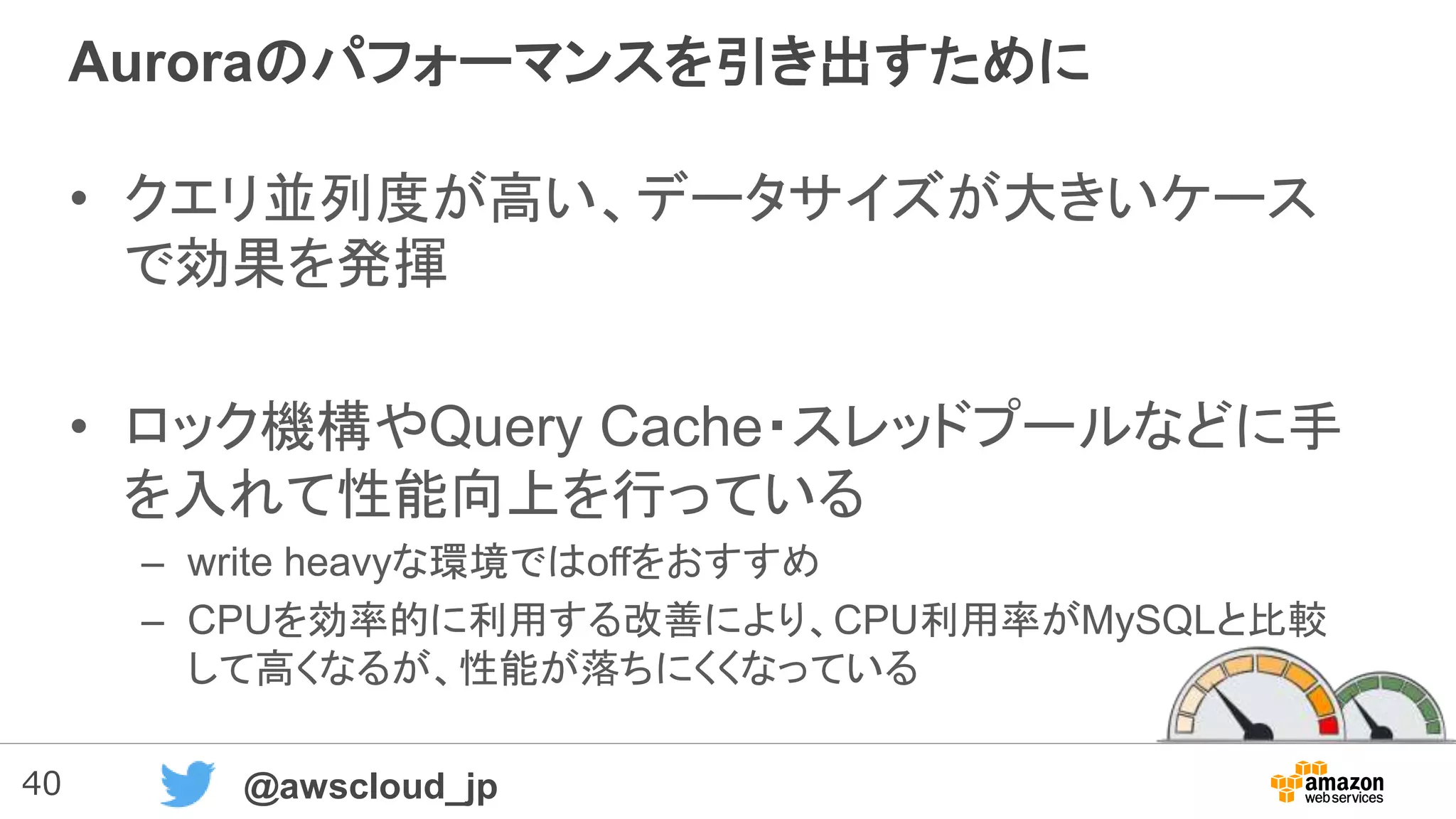 40 @awscloud_jp
Auroraのパフォーマンスを引き出すために
• クエリ並列度が高い、データサイズが大きいケース
で効果を発揮
• ロック機構やQuery Cache・スレッドプールなどに手
を入れて性能向上を行っている
– write heavyな環境ではoffをおすすめ
– CPUを効率的に利用する改善により、CPU利用率がMySQLと比較
して高くなるが、性能が落ちにくくなっている
 
