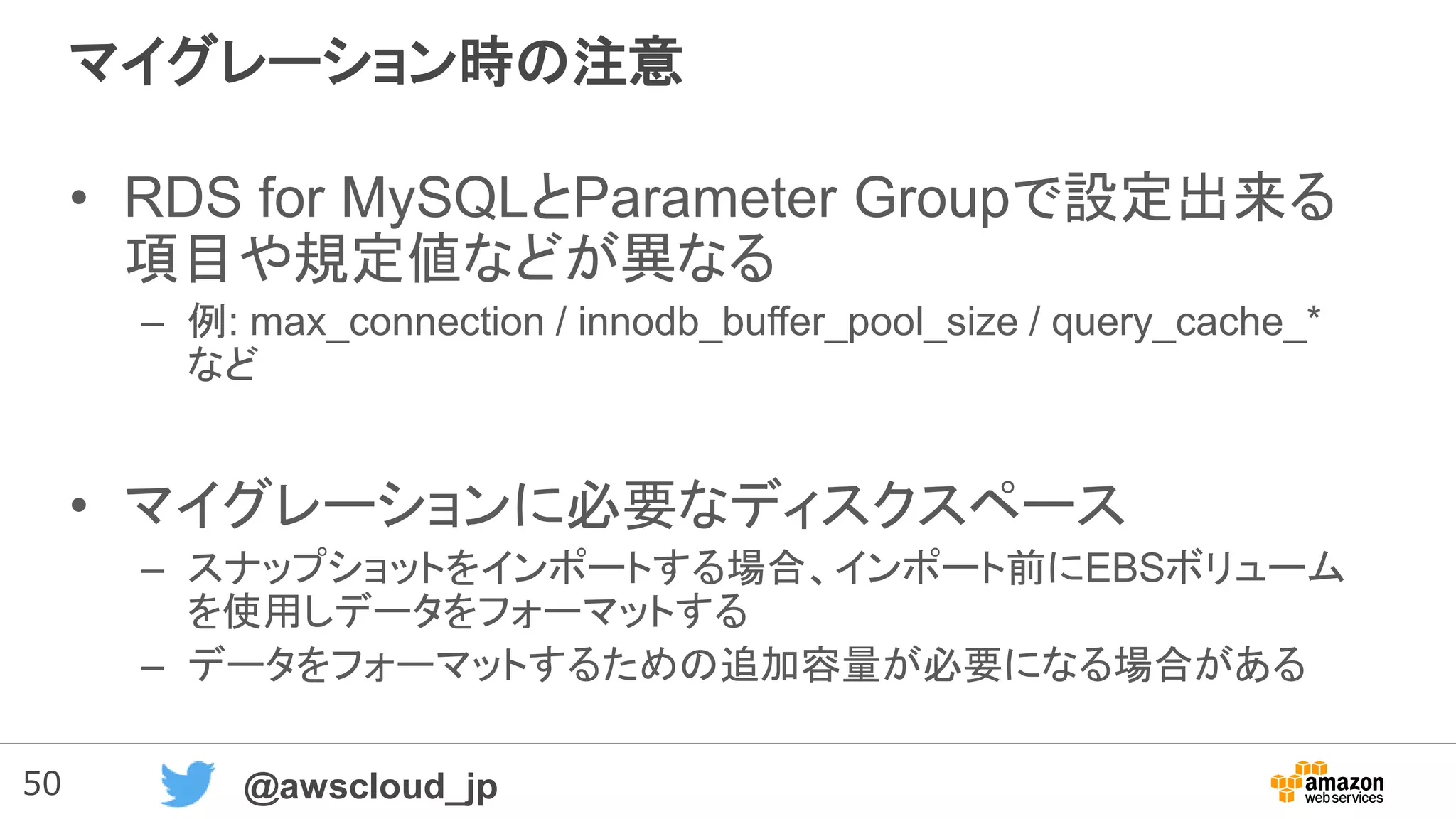 50 @awscloud_jp
マイグレーション時の注意
• RDS for MySQLとParameter Groupで設定出来る
項目や規定値などが異なる
– 例: max_connection / innodb_buffer_pool_size / query_cache_*
など
• マイグレーションに必要なディスクスペース
– スナップショットをインポートする場合、インポート前にEBSボリューム
を使用しデータをフォーマットする
– データをフォーマットするための追加容量が必要になる場合がある
 