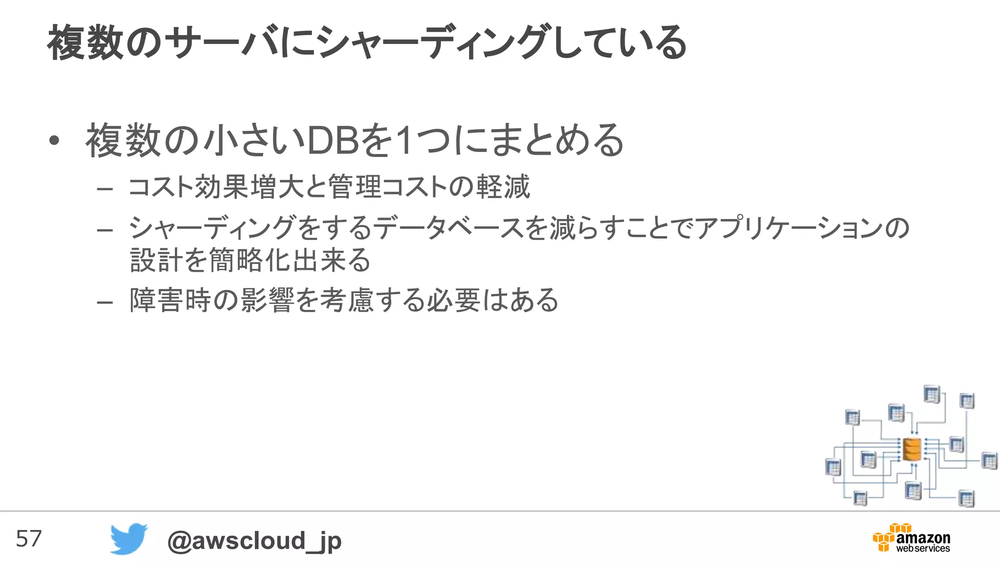 57 @awscloud_jp
複数のサーバにシャーディングしている
• 複数の小さいDBを1つにまとめる
– コスト効果増大と管理コストの軽減
– シャーディングをするデータベースを減らすことでアプリケーションの
設計を簡略化出来る
– 障害時の影響を考慮する必要はある
 