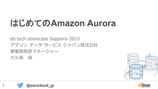 1 @awscloud_jp
はじめてのAmazon Aurora
db tech showcase Sapporo 2015
アマゾン データ サービス ジャパン株式会社
事業開発部マネージャー
大久保 順
 