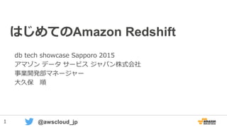 1 @awscloud_jp
はじめてのAmazon Redshift
db tech showcase Sapporo 2015
アマゾン データ サービス ジャパン株式会社
事業開発部マネージャー
大久保 順
 