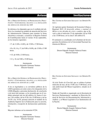Avisos
DE LA DIRECCIÓN GENERAL DE PROGRAMACIÓN, PRESU-
PUESTO Y CONTABILIDAD, RELATIVO A LA INSTALACIÓN
DEL MÓDULO DE ATENCIÓN DEL SAT
Se informa a los diputados que en el vestíbulo del edi-
ficio A se instalará un módulo de atención del Servicio
de Administración Tributaria para tramitar la firma
electrónica avanzada y actualizar el Registro Federal
de Contribuyentes hasta el viernes 18 de septiembre,
en los horarios siguientes:
• 7, de 11:00 a 14:00 y de 15:00 a 17:00 horas.
• 8 a 10, 14 y 17, de 9:00 a 14:00 y de 15:00 a 17:00
horas.
• 15, de 9:00 a 13:00 horas.
• 11 y 18, de 9:00 a 15:00 horas.
Atentamente
Doctor Alejandro Somuano Ventura
Director General
DE LA DIRECCIÓN GENERAL DE PROGRAMACIÓN, PRESU-
PUESTO Y CONTABILIDAD, RELATIVO A LA INSTALACIÓN
DEL MÓDULO DE ATENCIÓN DE LA ASF
A los ex legisladores y ex servidores públicos de la
LXII Legislatura así como como a los integrantes de la
LXIII obligados a presentar declaración de conclusión
o de inicio del encargo, se les recuerda que en el ves-
tíbulo principal (ala sur del edificio A), hasta el vier-
nes 2 de octubre, de las 9:30 a las 15:00 horas y de las
16:30 a las 18:30, prestará atención el módulo de la
Auditoría Superior de la Federación para la asesoría,
orientación y recepción de declaraciones patrimonia-
les.
Mayores informes en la extensión 67254.
Atentamente
Doctor Alejandro Somuano Ventura
Director General
Invitaciones
DEL CENTRO DE ESTUDIOS SOCIALES Y DE OPINIÓN PÚ-
BLICA
Al vigésimo quinto Seminario de Economía Urbana y
Regional 2015: El desarrollo urbano y regional en
México a tres décadas de crisis y cambios, que se lle-
vará a cabo el miércoles 23 de septiembre, de las 9:00
a las 15:00 horas, en la zona C del edificio G.
El seminario es coordinado con la Instituto de Investi-
gaciones Económicas de la Universidad Nacional Au-
tónoma de México.
Atentamente
Doctor Edgardo Joaquín Valencia Fontes
Director General
DEL CENTRO DE ESTUDIOS SOCIALES Y DE OPINIÓN PÚ-
BLICA
Al ciclo Tardes de Cineclub, que se celebra el primer
miércoles de mes, de las 15:00 a las 17:00 horas, en la
sala audiovisual del Museo Legislativo, situado en el
edificio C.
Tardes de Cineclub es organizado con la Secretaría de
Servicios Parlamentarios -mediante la Dirección Ge-
neral de Servicios de Documentación, Información y
Análisis- y el Museo Legislativo Los Sentimientos de
la Nación.
Atentamente
Doctor Edgardo Joaquín Valencia Fontes
Director General
Jueves 10 de septiembre de 2015 Gaceta Parlamentaria13
 