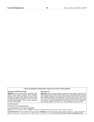 Gaceta Parlamentaria Jueves 10 de septiembre de 201514
Cámara de Diputados del Honorable Congreso de la Unión, LXIII Legislatura
Secretaría General
Secretaría de Servicios Parlamentarios
Gaceta Parlamentaria de la Cámara de Diputados
Director: Juan Luis Concheiro Bórquez, Edición: Casimiro Femat Saldívar, Ricardo Águila Sánchez, Antonio Mariscal Pioquinto.
Apoyo Documental: Dirección General de Proceso Legislativo. Domicilio: Avenida Congreso de la Unión, número 66, edificio E, cuarto nivel, Palacio Le-
gislativo de San Lázaro, colonia El Parque, CP 15969. Teléfono: 5036 0000, extensión 54046. Dirección electrónica: http://gaceta.diputados.gob.mx/
Mesa Directiva
Diputados: Jesús Zambrano Grijalva, presidente; vicepresidentes, Jerónimo Ale-
jandro Ojeda Anguiano, PRD; María Bárbara Botello Santibáñez, PRI; Edmundo
Javier Bolaños Aguilar, PAN; Daniela de los Santos Torres, PVEM; secretarios,
Ramón Bañales Arámbula, PRI; Alejandra Noemí Reynoso Sánchez, PAN; Isaura
Ivanova Pool Pech, PRD; Juan Manuel Celis Aguirre, PVEM; Ernestina Godoy Ra-
mos, MORENA; Verónica Delgadillo García, MOVIMIENTO CIUDADANO; María Eu-
genia Ocampo Bedolla, NUEVA ALIANZA; Ana Guadalupe Perea Santos, PES.
Junta de Coordinación Política
Diputados: César Camacho Quiroz, presidente, PRI;
Marko Antonio Cortés Mendoza, PAN; Francisco
Martínez Neri, PRD; Jesús Sesma Suárez, PVEM;
Norma Rocío Nahle García, MORENA; José Clemente
Castañeda Hoeflich, MOVIMIENTO CIUDADANO; Luis
Alfredo Valles Mendoza, NUEVA ALIANZA; Alejandro
González Murillo, PES.
 