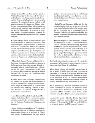 • Jorge Álvarez Maynez, René Cervera García y
Cynthia Gissel García Soberanes, de Movimien-
to Ciudadano, por el que se exhorta a la Procu-
raduría General de la República a desistirse de la
acusación de portación de armas exclusivas del
ejército en contra del doctor José Manuel Mire-
les, así como exhortar al juez federal quinto en
materia penal, para que sea trasladado al penal
de Morelia, Michoacán y se resuelva su situa-
ción jurídica de manera pronta y expedita. Se
turna a la Junta de Coordinación Política para su
atención.
• Angélica Reyes Ávila, de Nueva Alianza, por
el que se exhorta al gobernador de Sonora para
que se apliquen o intensifiquen los exámenes de
confianza a los servidores públicos del gobierno
estatal, particularmente a aquellos funcionarios,
empelados o trabajadores, que desempeñen acti-
vidades vinculadas con la protección y custodia
de niñas, niños o adolescentes. Se turna a la Co-
misión de Derechos de la Niñez para dictamen.
• Marco Polo Aguirre Chávez, del Partido Revo-
lucionario Institucional, por el que se exhorta a
la Secretaría de Economía, para que difunda in-
formación sobre la concesión llevada a cabo en-
tre dos mil cuatro y dos mil once relativa a la
sexta parte del territorio michoacano y si éstas
fueron legales. Se turna a la Comisión de Eco-
nomía para dictamen.
• Norma Rocío Nahle García y Cuitláhuac Gar-
cía Jiménez, de Morena, por el que se exhorta a
diversas autoridades a proteger el derecho hu-
mano al agua de los habitantes de los municipios
de Veracruz, Boca del Río y Medellín, en Vera-
cruz. Se turna a la Comisión de Agua Potable y
Saneamiento para dictamen.
• José Clemente Castañeda Hoelfich, de Movi-
miento Ciudadano, relativo a las inconsistencias
en la investigación del caso Ayotzinapa. Se tur-
na a la Junta de Coordinación Política para su
atención.
• Jesús Emiliano Álvarez López y Virgilio Dan-
te Caballero Pedraza, de Morena, por el que se
exhorta a los titulares de la Secretaría de Educa-
ción Pública y del Comisión Nacional para la
Cultura y las Artes, a solucionar el conflicto del
canal veintidós de televisión. Se turna a la Co-
misión de Educación Pública y Servicios Educa-
tivos para dictamen.
• Rafael Yerena Zambrano, del Partido Revolu-
cionario Institucional, por el que se solicita la
creación de la Comisión Especial para los feste-
jos del centenario de la promulgación de la
Constitución Política de los Estados Unidos Me-
xicanos. Se turna a la Junta de Coordinación Po-
lítica para su atención.
• Blanca Margarita Cuata Domínguez, de More-
na, por el que se exhorta a la titular de la Secre-
taría de Salud del gobierno federal y al gobierno
de Morelos, a efecto de que continúen e imple-
menten nuevas acciones que coadyuven en la
prevención y combate de la enfermedad del den-
gue y dengue hemorrágico o grave transmitido
por vector en dicha entidad federativa. Se turna
a la Comisión de Salud para dictamen.
La Presidencia invita a los proponentes de efemérides
a entregar a la Secretaría los textos respectivos para su
incorporación al Diario de los Debates.
El presidente informa a la asamblea que, derivado de
los acuerdos definidos entre diversos grupos parla-
mentarios, el despacho de la agenda política se pos-
pondrá para la próxima sesión a celebrarse el jueves
10 de septiembre de 2015, la cual será abordada con-
forme lo ratifique la Junta de Coordinación Política, de
manera prioritaria durante el desarrollo de ésta.
En su oportunidad y desde sus respectivas curules re-
alizan comentarios en relación con el tema las diputa-
das: Norma Rocío Nahle García, de Morena, en dos
ocasiones; y María Candelaria Ochoa Avalos, de Mo-
vimiento Ciudadano. El presidente hace comentarios.
Agotados los asuntos del orden del día, el presidente
cita para la próxima sesión ordinaria que tendrá lugar
el jueves 10 de septiembre de 2015, a las 11:00 horas,
y levanta la sesión a las 17 horas con 5 minutos.
Gaceta Parlamentaria5Jueves 10 de septiembre de 2015
 