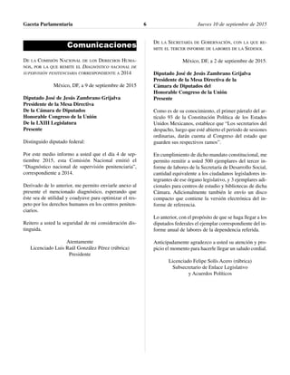 Comunicaciones
DE LA COMISIÓN NACIONAL DE LOS DERECHOS HUMA-
NOS, POR LA QUE REMITE EL DIAGNÓSTICO NACIONAL DE
SUPERVISIÓN PENITENCIARIA CORRESPONDIENTE A 2014
México, DF, a 9 de septiembre de 2015
Diputado José de Jesús Zambrano Grijalva
Presidente de la Mesa Directiva
De la Cámara de Diputados
Honorable Congreso de la Unión
De la LXIII Legislatura
Presente
Distinguido diputado federal:
Por este medio informo a usted que el día 4 de sep-
tiembre 2015, esta Comisión Nacional emitió el
“Diagnóstico nacional de supervisión penitenciaria”,
correspondiente a 2014.
Derivado de lo anterior, me permito enviarle anexo al
presente el mencionado diagnóstico, esperando que
éste sea de utilidad y coadyuve para optimizar el res-
peto por los derechos humanos en los centros peniten-
ciarios.
Reitero a usted la seguridad de mi consideración dis-
tinguida.
Atentamente
Licenciado Luis Raúl González Pérez (rúbrica)
Presidente
DE LA SECRETARÍA DE GOBERNACIÓN, CON LA QUE RE-
MITE EL TERCER INFORME DE LABORES DE LA SEDESOL
México, DF, a 2 de septiembre de 2015.
Diputado José de Jesús Zambrano Grijalva
Presidente de la Mesa Directiva de la
Cámara de Diputados del
Honorable Congreso de la Unión
Presente
Como es de su conocimiento, el primer párrafo del ar-
tículo 93 de la Constitución Política de los Estados
Unidos Mexicanos, establece que “Los secretarios del
despacho, luego que esté abierto el periodo de sesiones
ordinarias, darán cuenta al Congreso del estado que
guarden sus respectivos ramos”.
En cumplimiento de dicho mandato constitucional, me
permito remitir a usted 500 ejemplares del tercer in-
forme de labores de la Secretaría de Desarrollo Social,
cantidad equivalente a los ciudadanos legisladores in-
tegrantes de ese órgano legislativo, y 3 ejemplares adi-
cionales para centros de estudio y bibliotecas de dicha
Cámara. Adicionalmente también le envío un disco
compacto que contiene la versión electrónica del in-
forme de referencia.
Lo anterior, con el propósito de que se haga llegar a los
diputados federales el ejemplar correspondiente del in-
forme anual de labores de la dependencia referida.
Anticipadamente agradezco a usted su atención y pro-
picio el momento para hacerle llegar un saludo cordial.
Licenciado Felipe Solís Acero (rúbrica)
Subsecretario de Enlace Legislativo
y Acuerdos Políticos
Gaceta Parlamentaria Jueves 10 de septiembre de 20156
 