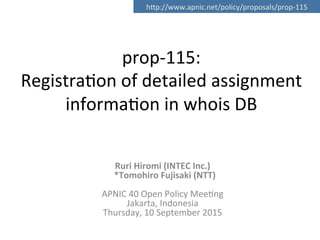 prop-­‐115:	
  	
  
Registra0on	
  of	
  detailed	
  assignment	
  
informa0on	
  in	
  whois	
  DB	
  
Ruri	
  Hiromi	
  (INTEC	
  Inc.)	
  	
  
	
  	
  *Tomohiro	
  Fujisaki	
  (NTT)	
  
	
  
APNIC	
  40	
  Open	
  Policy	
  Mee0ng	
  
Jakarta,	
  Indonesia	
  
Thursday,	
  10	
  September	
  2015	
  
	
  
hMp://www.apnic.net/policy/proposals/prop-­‐115	
 