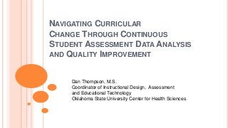 NAVIGATING CURRICULAR
CHANGE THROUGH CONTINUOUS
STUDENT ASSESSMENT DATA ANALYSIS
AND QUALITY IMPROVEMENT
Dan Thompson, M.S.
Coordinator of Instructional Design, Assessment
and Educational Technology
Oklahoma State University Center for Health Sciences
 