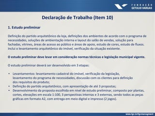 Declaração de Trabalho (Item 10)
1. Estudo preliminar
Definição do partido arquitetônico da loja, definições dos ambientes de acordo com o programa de
necessidades, soluções de ambientação interna e layout do salão de vendas, solução para
fachadas, vitrines, áreas de acesso ao público e áreas de apoio, estudo de cores, estudo de fluxos.
Inclui o levantamento arquitetônico do imóvel, verificação da situação existente.
O estudo preliminar deve levar em consideração normas técnicas e legislação municipal vigente.
O estudo preliminar deverá ser desenvolvido em 3 etapas:
▪ Levantamentos: levantamento cadastral do imóvel, verificação da legislação,
levantamento do programa de necessidades, discussão com os clientes para definição
dos requisitos do produto;
▪ Definição do partido arquitetônico, com apresentação de até 3 propostas;
▪ Desenvolvimento da proposta escolhida em nível de estudo preliminar, composto por plantas,
cortes, elevações em escala 1:100, 3 perspectivas internas e 3 externas, sendo todos as peças
gráficas em formato A2, com entrega em meio digital e impresso (2 jogos).
 