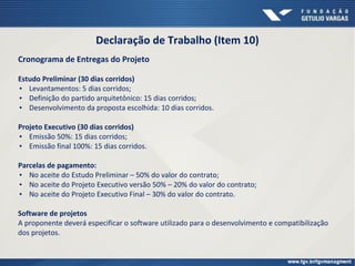 Declaração de Trabalho (Item 10)
Cronograma de Entregas do Projeto
Estudo Preliminar (30 dias corridos)
▪ Levantamentos: 5 dias corridos;
▪ Definição do partido arquitetônico: 15 dias corridos;
▪ Desenvolvimento da proposta escolhida: 10 dias corridos.
Projeto Executivo (30 dias corridos)
▪ Emissão 50%: 15 dias corridos;
▪ Emissão final 100%: 15 dias corridos.
Parcelas de pagamento:
▪ No aceite do Estudo Preliminar – 50% do valor do contrato;
▪ No aceite do Projeto Executivo versão 50% – 20% do valor do contrato;
▪ No aceite do Projeto Executivo Final – 30% do valor do contrato.
Software de projetos
A proponente deverá especificar o software utilizado para o desenvolvimento e compatibilização
dos projetos.
 