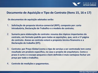 Documento de Aquisição e Tipo de Contrato (Itens 15, 16 e 17)
Os documentos de aquisição adotados serão:
1. Solicitação de proposta técnica-comercial (RFP), composto por: carta
introdutória, Declaração de Trabalho e o modelo de contrato;
2. Sumario para elaboração de contrato: resumo dos tópicos importantes do
contrato, em formato padrão para todas as aquisições, que, será a 1ª página
do contrato. Anexo ao contrato estará a proposta técnica financeira e a
Declaração de trabalho (DT);
3. Contrato: por Preço Global (como o tipo de serviço a ser contratada tem como
resultado um produto especifico, no caso o projeto de arquitetura. Como o
prazo é curto e o escopo pequeno e bem definido é mais vantajoso fechar um
preço por todo o trabalho;
4. Controle de medições e pagamentos.
 