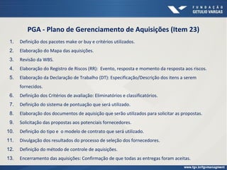 PGA - Plano de Gerenciamento de Aquisições (Item 23)
1. Definição dos pacotes make or buy e critérios utilizados.
2. Elaboração do Mapa das aquisições.
3. Revisão da WBS.
4. Elaboração do Registro de Riscos (RR): Evento, resposta e momento da resposta aos riscos.
5. Elaboração da Declaração de Trabalho (DT): Especificação/Descrição dos itens a serem
fornecidos.
6. Definição dos Critérios de avaliação: Eliminatórios e classificatórios.
7. Definição do sistema de pontuação que será utilizado.
8. Elaboração dos documentos de aquisição que serão utilizados para solicitar as propostas.
9. Solicitação das propostas aos potenciais fornecedores.
10. Definição do tipo e o modelo de contrato que será utilizado.
11. Divulgação dos resultados do processo de seleção dos fornecedores.
12. Definição do método de controle de aquisições.
13. Encerramento das aquisições: Confirmação de que todas as entregas foram aceitas.
 