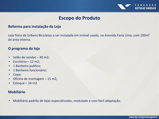 Escopo do Produto
Reforma para instalação da Loja
Loja física da Urbana Bicicletas a ser instalada em imóvel usado, na Avenida Faria Lima, com 100m²
de área interna.
O programa da loja
▪ Salão de vendas – 40 m2;
▪ Escritório – 12 m2;
▪ 1 Banheiro publico;
▪ 1 Banheiro funcionário;
▪ Copa;
▪ Oficina de montagem – 15 m2;
▪ Estoque – 24 m2.
Mobiliário
▪ Mobiliário padrão de lojas especializadas, modulado e com fácil adaptação.
 