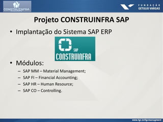 Projeto CONSTRUINFRA SAP
• Implantação do Sistema SAP ERP
• Módulos:
– SAP MM – Material Management;
– SAP FI – Financial Accounting;
– SAP HR – Human Resource;
– SAP CO – Controlling.
 