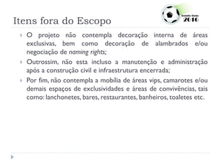 Itens fora do Escopo
 O projeto não contempla decoração interna de áreas
exclusivas, bem como decoração de alambrados e/ou
negociação de naming rights;
 Outrossim, não esta incluso a manutenção e administração
após a construção civil e infraestrutura encerrada;
 Por fim, não contempla a mobília de áreas vips, camarotes e/ou
demais espaços de exclusividades e áreas de convivências, tais
como: lanchonetes, bares, restaurantes, banheiros, toaletes etc.
 