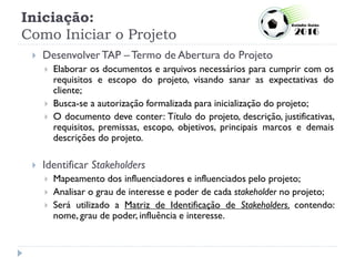 Iniciação:
Como Iniciar o Projeto
 Desenvolver TAP – Termo de Abertura do Projeto
 Elaborar os documentos e arquivos necessários para cumprir com os
requisitos e escopo do projeto, visando sanar as expectativas do
cliente;
 Busca-se a autorização formalizada para inicialização do projeto;
 O documento deve conter: Título do projeto, descrição, justificativas,
requisitos, premissas, escopo, objetivos, principais marcos e demais
descrições do projeto.
 Identificar Stakeholders
 Mapeamento dos influenciadores e influenciados pelo projeto;
 Analisar o grau de interesse e poder de cada stakeholder no projeto;
 Será utilizado a Matriz de Identificação de Stakeholders, contendo:
nome, grau de poder, influência e interesse.
 