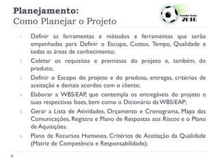 Planejamento:
Como Planejar o Projeto
1. Definir as ferramentas e métodos e ferramentas que serão
empenhadas para Definir o Escopo, Custos, Tempo, Qualidade e
todas as áreas de conhecimento;
2. Coletar os requisitos e premissas do projeto e, também, do
produto;
3. Definir o Escopo do projeto e do produto, entregas, critérios de
aceitação e demais acordos com o cliente;
4. Elaborar a WBS/EAP, que contempla os entregáveis do projeto e
suas respectivas fases, bem como o Dicionário da WBS/EAP;
5. Gerar a Lista de Atividades, Orçamento e Cronograma, Mapa das
Comunicações, Registro e Plano de Respostas aos Riscos e o Plano
de Aquisições.
6. Plano de Recursos Humanos, Critérios de Aceitação da Qualidade
(Matriz de Competência e Responsabilidade);
 