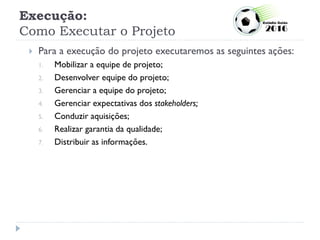 Execução:
Como Executar o Projeto
 Para a execução do projeto executaremos as seguintes ações:
1. Mobilizar a equipe de projeto;
2. Desenvolver equipe do projeto;
3. Gerenciar a equipe do projeto;
4. Gerenciar expectativas dos stakeholders;
5. Conduzir aquisições;
6. Realizar garantia da qualidade;
7. Distribuir as informações.
 