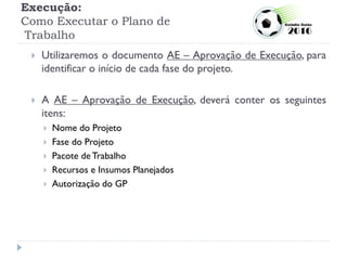 Execução:
Como Executar o Plano de
Trabalho
 Utilizaremos o documento AE – Aprovação de Execução, para
identificar o início de cada fase do projeto.
 A AE – Aprovação de Execução, deverá conter os seguintes
itens:
 Nome do Projeto
 Fase do Projeto
 Pacote de Trabalho
 Recursos e Insumos Planejados
 Autorização do GP
 