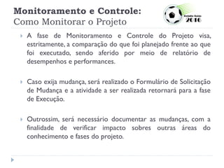 Monitoramento e Controle:
Como Monitorar o Projeto
 A fase de Monitoramento e Controle do Projeto visa,
estritamente, a comparação do que foi planejado frente ao que
foi executado, sendo aferido por meio de relatório de
desempenhos e performances.
 Caso exija mudança, será realizado o Formulário de Solicitação
de Mudança e a atividade a ser realizada retornará para a fase
de Execução.
 Outrossim, será necessário documentar as mudanças, com a
finalidade de verificar impacto sobres outras áreas do
conhecimento e fases do projeto.
 