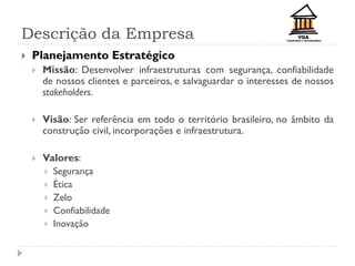 Descrição da Empresa
 Planejamento Estratégico
 Missão: Desenvolver infraestruturas com segurança, confiabilidade
de nossos clientes e parceiros, e salvaguardar o interesses de nossos
stakeholders.
 Visão: Ser referência em todo o território brasileiro, no âmbito da
construção civil, incorporações e infraestrutura.
 Valores:
 Segurança
 Ética
 Zelo
 Confiabilidade
 Inovação
 