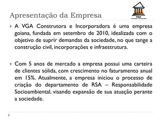 Apresentação da Empresa
 A VGA Construtora e Incorporadora é uma empresa
goiana, fundada em setembro de 2010, idealizada com o
objetivo de suprir demandas da sociedade, no que tange a
construção civil, incorporações e infraestrutura.
 Com 5 anos de mercado a empresa possui uma carteira
de clientes sólida, com crescimento no faturamento anual
em 15%. Atualmente, a empresa iniciou o processo de
criação do departamento de RSA – Responsabilidade
Socioambiental, visando expansão de sua atuação perante
a sociedade.
 