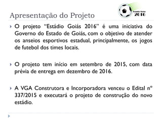 Apresentação do Projeto
 O projeto “Estádio Goiás 2016” é uma iniciativa do
Governo do Estado de Goiás, com o objetivo de atender
os anseios esportivos estadual, principalmente, os jogos
de futebol dos times locais.
 O projeto tem início em setembro de 2015, com data
prévia de entrega em dezembro de 2016.
 A VGA Construtora e Incorporadora venceu o Edital nº
337/2015 e executará o projeto de construção do novo
estádio.
 