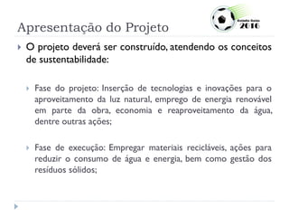 Apresentação do Projeto
 O projeto deverá ser construído, atendendo os conceitos
de sustentabilidade:
 Fase do projeto: Inserção de tecnologias e inovações para o
aproveitamento da luz natural, emprego de energia renovável
em parte da obra, economia e reaproveitamento da água,
dentre outras ações;
 Fase de execução: Empregar materiais recicláveis, ações para
reduzir o consumo de água e energia, bem como gestão dos
resíduos sólidos;
 