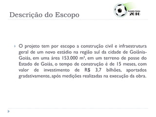 Descrição do Escopo
 O projeto tem por escopo a construção civil e infraestrutura
geral de um novo estádio na região sul da cidade de Goiânia-
Goiás, em uma área 153.000 m², em um terreno de posse do
Estado de Goiás, o tempo de construção é de 15 meses, com
valor de investimento de R$ 3,7 bilhões, aportados
gradativamente, após medições realizadas na execução da obra.
 