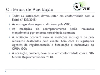 Critérios de Aceitação
 Todas as instalações devem estar em conformidade com o
Edital nº 337/2015;
 As entregas deve seguir o disposto pela WBS;
 As medições de acompanhamento serão realizadas
mensalmente por empresa terceirizada contrata;
 A aceitação ocorrerá caso as medições satisfaçam os pré-
requisitos destacados pelo cliente, bem com as legislações
vigentes de regulamentação e fiscalização e normativas do
CREA-GO;
 A aceitação, também, deve estar em conformidade com a NR-
Norma Regulamentadora nº. 18.
 