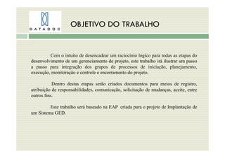 OBJETIVO DO TRABALHO
Com o intuito de desencadear um raciocínio lógico para todas as etapas do
desenvolvimento de um gerenciamento de projeto, este trabalho irá ilustrar um passo
a passo para integração dos grupos de processos de iniciação, planejamento,
execução, monitoração e controle e encerramento do projeto.
Dentro destas etapas serão criados documentos para meios de registro,
atribuição de responsabilidades, comunicação, solicitação de mudanças, aceite, entre
outros fins.
Este trabalho será baseado na EAP criada para o projeto de Implantação de
um Sistema GED.
 